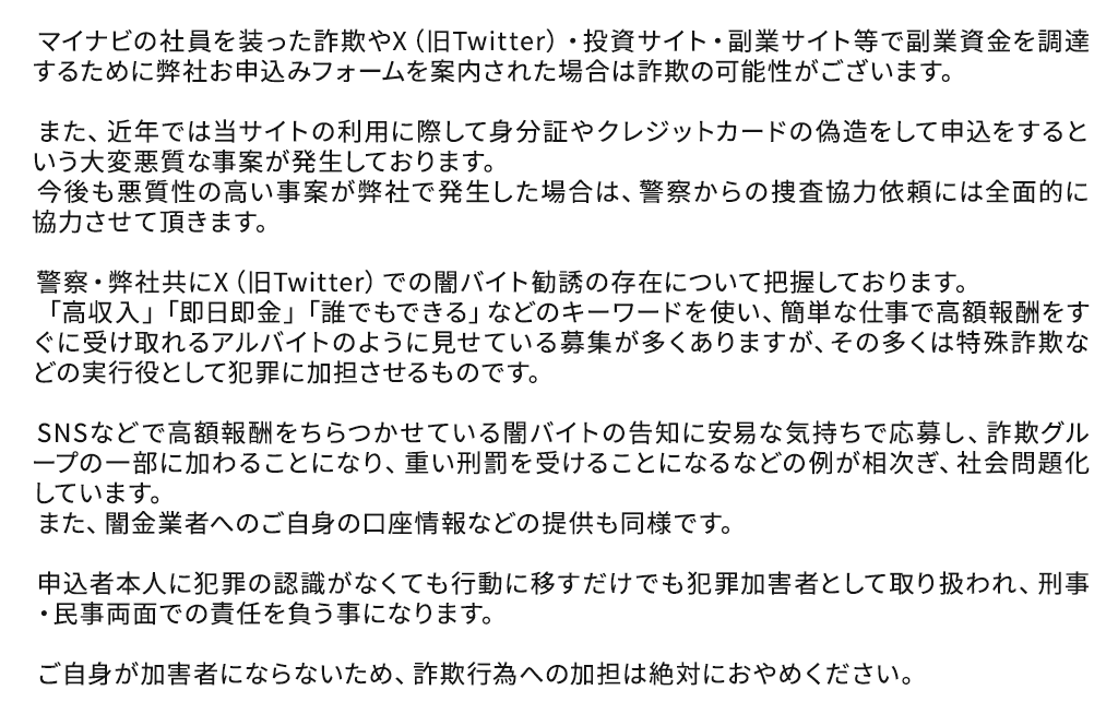 マイナビの社員を装った詐欺やX（旧Twitter）・投資サイト・副業サイト等で副業資金を調達するために弊社お申込みフォームを案内された場合は詐欺の可能性がございます。
        
              　また、近年では当サイトの利用に際して身分証やクレジットカードの偽造をして申込をするという大変悪質な事案が発生しております。
              　今後も悪質性の高い事案が弊社で発生した場合は、警察からの捜査協力依頼には全面的に協力させて頂きます。
        
              　警察・弊社共にX（旧Twitter）での闇バイト勧誘の存在について把握しております。
              　「高収入」「即日即金」「誰でもできる」などのキーワードを使い、簡単な仕事で高額報酬をすぐに受け取れるアルバイトのように見せている募集が多くありますが、その多くは特殊詐欺などの実行役として犯罪に加担させるものです。
        
              　SNSなどで高額報酬をちらつかせている闇バイトの告知に安易な気持ちで応募し、詐欺グループの一部に加わることになり、重い刑罰を受けることになるなどの例が相次ぎ、社会問題化しています。
              　また、闇金業者へのご自身の口座情報などの提供も同様です。
        
              　申込者本人に犯罪の認識がなくても行動に移すだけでも犯罪加害者として取り扱われ、刑事・民事両面での責任を負う事になります。
        
              　ご自身が加害者にならないため、詐欺行為への加担は絶対におやめください。 